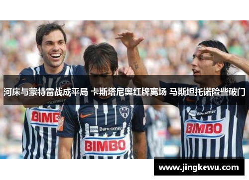 河床与蒙特雷战成平局 卡斯塔尼奥红牌离场 马斯坦托诺险些破门 河床与蒙特雷战成平局 卡斯塔尼奥红牌离场 马斯坦托诺险些破门