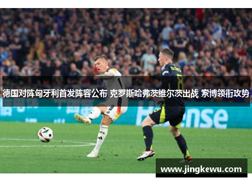 德国对阵匈牙利首发阵容公布 克罗斯哈弗茨维尔茨出战 索博领衔攻势 德国对阵匈牙利首发阵容公布 克罗斯哈弗茨维尔茨出战 索博领衔攻势