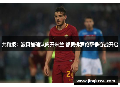 共和报：波贝加确认离开米兰 都灵佛罗伦萨争夺战开启